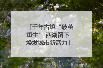 千年古镇“破茧重生” 西湖留下焕发城市新活力