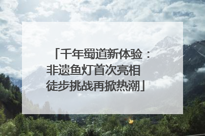 千年蜀道新体验：非遗鱼灯首次亮相 徒步挑战再掀热潮