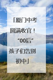 厦门中考圆满收官！“00后”孩子们告别初中