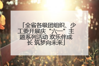 全省各级团组织、少工委开展庆“六一”主题系列活动 欢乐伴成长 筑梦向未来