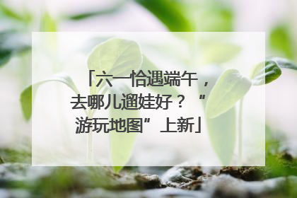 六一恰遇端午，去哪儿遛娃好？“游玩地图”上新