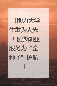 助力大学生敢为人先！长沙创业服务为“金种子”护航