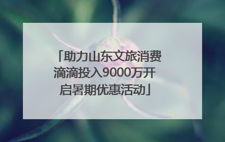 助力山东文旅消费 滴滴投入9000万开启暑期优惠活动