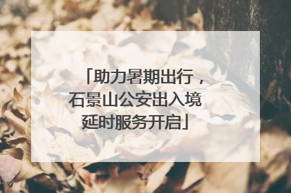 助力暑期出行，石景山公安出入境延时服务开启