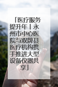 医疗服务提升年丨永州市中心医院与双牌县医疗机构携手推进大型设备仪器共享