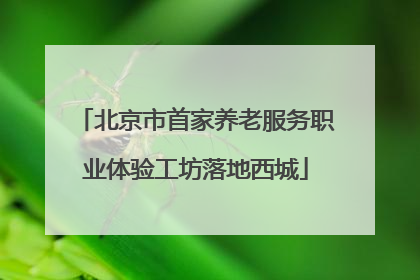 北京市首家养老服务职业体验工坊落地西城