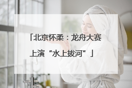 北京怀柔：龙舟大赛上演“水上拔河”