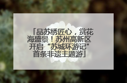 品苏绣匠心，赏花海盛景！苏州高新区开启“苏城环游记”首条非遗主题游