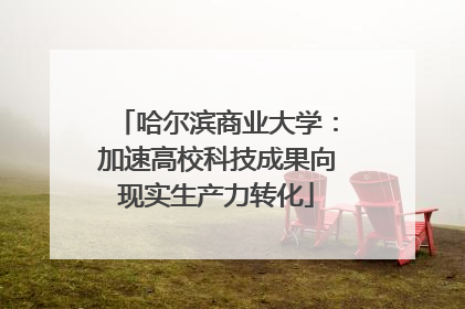 哈尔滨商业大学：加速高校科技成果向现实生产力转化