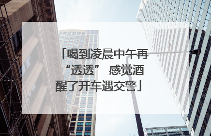 喝到凌晨中午再“透透” 感觉酒醒了开车遇交警