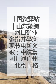 国资驿站｜山东能源三河口矿业多措并举实现节电新突破；中航集团开通广州—北京—格拉斯哥全货机航线