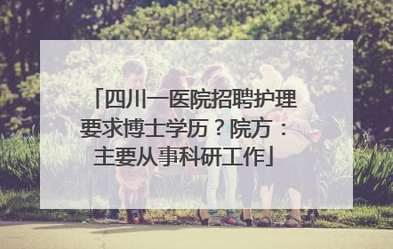 四川一医院招聘护理要求博士学历？院方：主要从事科研工作