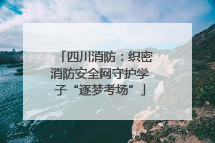 四川消防：织密消防安全网守护学子“逐梦考场”