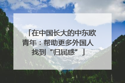 在中国长大的中东欧青年：帮助更多外国人找到“归属感”