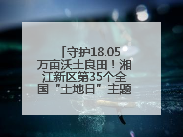 守护18.05万亩沃土良田！湘江新区第35个全国“土地日”主题宣传活动看点多