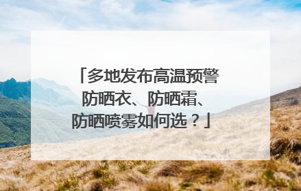 多地发布高温预警 防晒衣、防晒霜、防晒喷雾如何选？