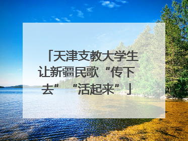 天津支教大学生让新疆民歌“传下去”“活起来”