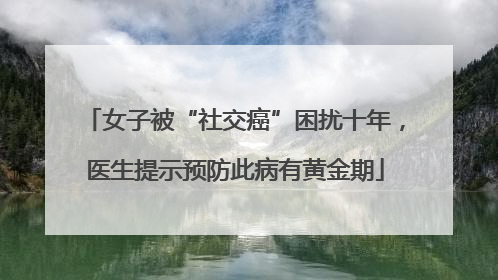 女子被“社交癌”困扰十年，医生提示预防此病有黄金期
