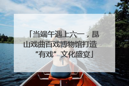 当端午遇上六一，昆山戏曲百戏博物馆打造“有戏”文化盛宴