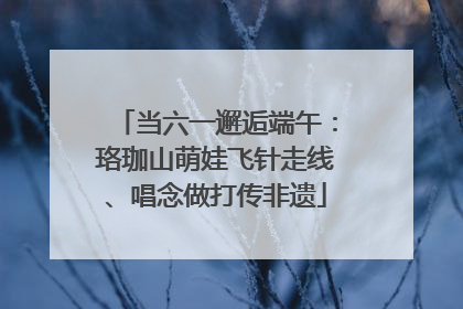当六一邂逅端午：珞珈山萌娃飞针走线、唱念做打传非遗