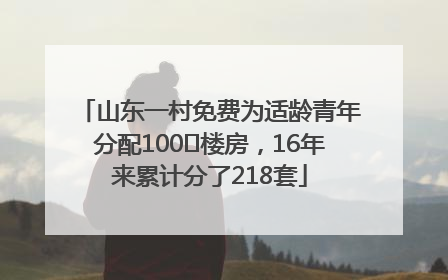 山东一村免费为适龄青年分配100㎡楼房，16年来累计分了218套