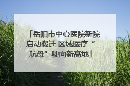 岳阳市中心医院新院启动搬迁 区域医疗“航母”驶向新高地