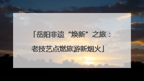 岳阳非遗“焕新”之旅：老技艺点燃旅游新烟火