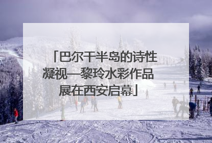 巴尔干半岛的诗性凝视—黎玲水彩作品展在西安启幕