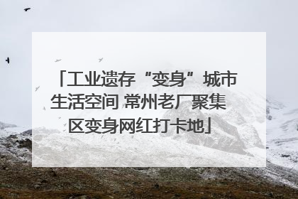 工业遗存“变身”城市生活空间 常州老厂聚集区变身网红打卡地
