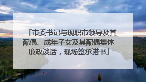 市委书记与现职市领导及其配偶、成年子女及其配偶集体廉政谈话，现场签承诺书