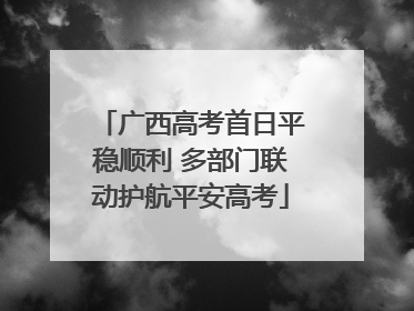 广西高考首日平稳顺利 多部门联动护航平安高考