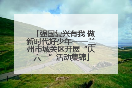 强国复兴有我 做新时代好少年——兰州市城关区开展“庆六一”活动集锦