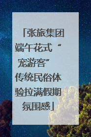 张旅集团端午花式“宠游客” 传统民俗体验拉满假期氛围感