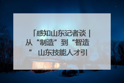 感知山东记者谈｜从“制造”到“智造” 山东技能人才引领产业升级