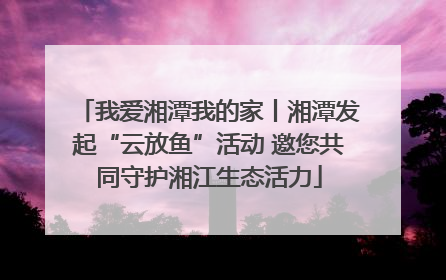 我爱湘潭我的家丨湘潭发起“云放鱼”活动 邀您共同守护湘江生态活力