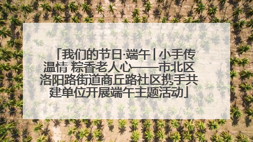 我们的节日·端午│小手传温情 粽香老人心——市北区洛阳路街道商丘路社区携手共建单位开展端午主题活动
