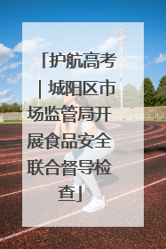 护航高考｜城阳区市场监管局开展食品安全联合督导检查