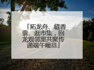 拓龙舟、缝香囊、逛市集，回龙观邻里共聚传递端午暖意