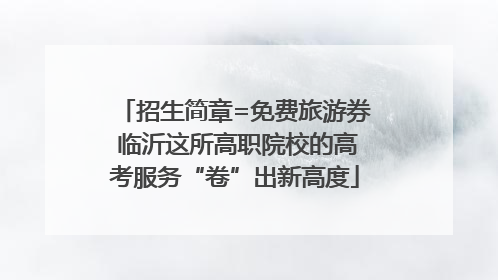 招生简章=免费旅游券 临沂这所高职院校的高考服务“卷”出新高度
