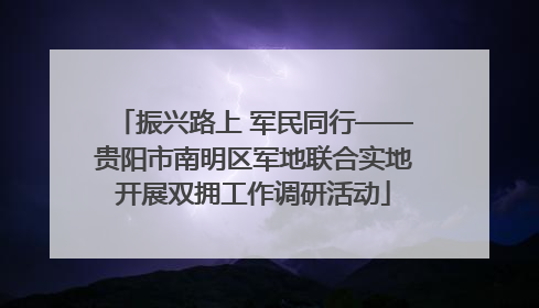 振兴路上 军民同行——贵阳市南明区军地联合实地开展双拥工作调研活动