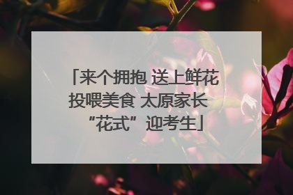 来个拥抱 送上鲜花 投喂美食 太原家长“花式”迎考生