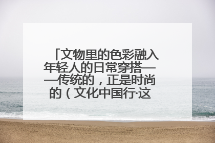 文物里的色彩融入年轻人的日常穿搭——传统的，正是时尚的（文化中国行·这些美 很中国）