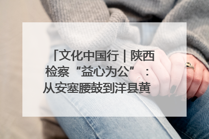 文化中国行｜陕西检察“益心为公”：从安塞腰鼓到洋县黄酒的非遗守护