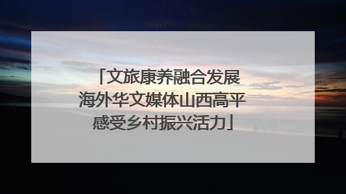 文旅康养融合发展 海外华文媒体山西高平感受乡村振兴活力