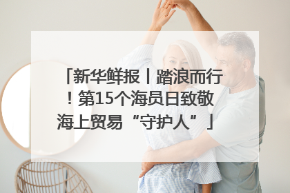 新华鲜报丨踏浪而行！第15个海员日致敬海上贸易“守护人”
