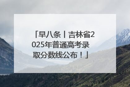 早八条丨吉林省2025年普通高考录取分数线公布！