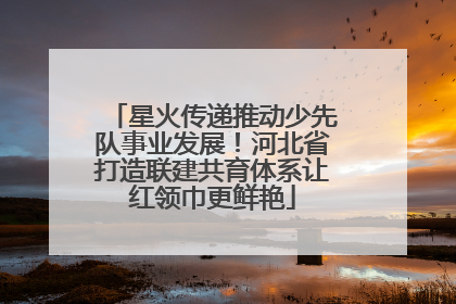 星火传递推动少先队事业发展！河北省打造联建共育体系让红领巾更鲜艳