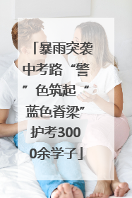 暴雨突袭中考路“警”色筑起“蓝色脊梁”护考3000余学子