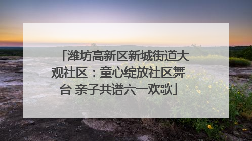 潍坊高新区新城街道大观社区：童心绽放社区舞台 亲子共谱六一欢歌