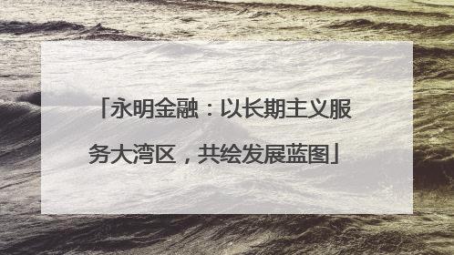 永明金融：以长期主义服务大湾区，共绘发展蓝图